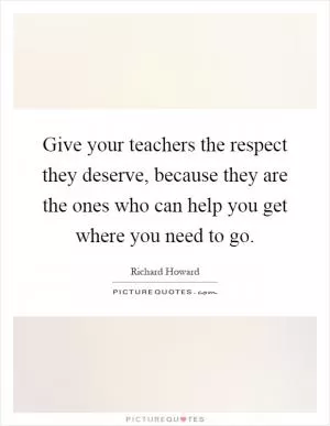 Give your teachers the respect they deserve, because they are the ones who can help you get where you need to go Picture Quote #1