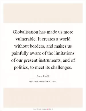 Globalisation has made us more vulnerable. It creates a world without borders, and makes us painfully aware of the limitations of our present instruments, and of politics, to meet its challenges Picture Quote #1