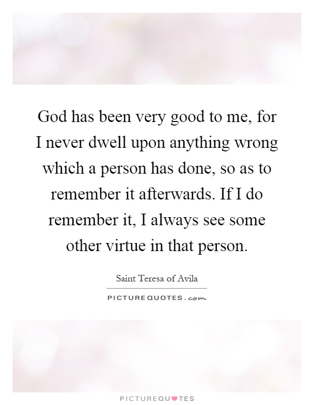 God has been very good to me, for I never dwell upon anything wrong which a person has done, so as to remember it afterwards. If I do remember it, I always see some other virtue in that person Picture Quote #1