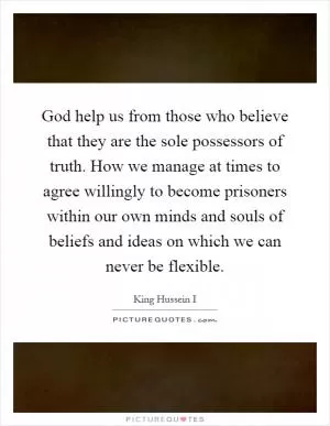 God help us from those who believe that they are the sole possessors of truth. How we manage at times to agree willingly to become prisoners within our own minds and souls of beliefs and ideas on which we can never be flexible Picture Quote #1