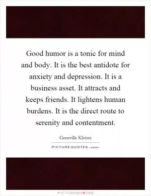Good humor is a tonic for mind and body. It is the best antidote for anxiety and depression. It is a business asset. It attracts and keeps friends. It lightens human burdens. It is the direct route to serenity and contentment Picture Quote #1
