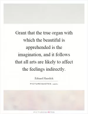 Grant that the true organ with which the beautiful is apprehended is the imagination, and it follows that all arts are likely to affect the feelings indirectly Picture Quote #1