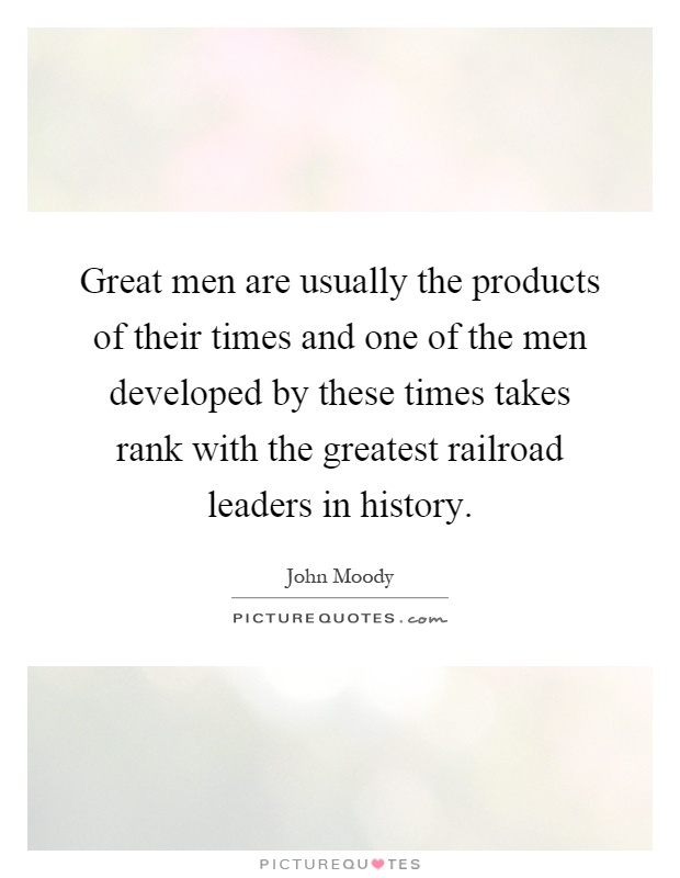 Great men are usually the products of their times and one of the men developed by these times takes rank with the greatest railroad leaders in history Picture Quote #1