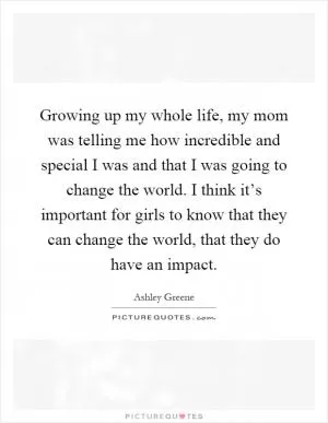 Growing up my whole life, my mom was telling me how incredible and special I was and that I was going to change the world. I think it’s important for girls to know that they can change the world, that they do have an impact Picture Quote #1