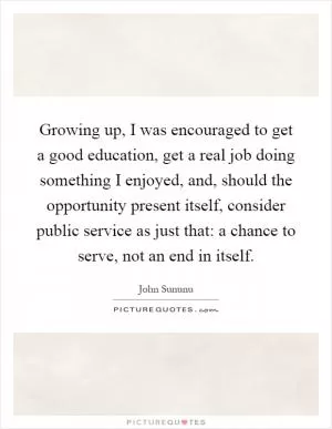 Growing up, I was encouraged to get a good education, get a real job doing something I enjoyed, and, should the opportunity present itself, consider public service as just that: a chance to serve, not an end in itself Picture Quote #1