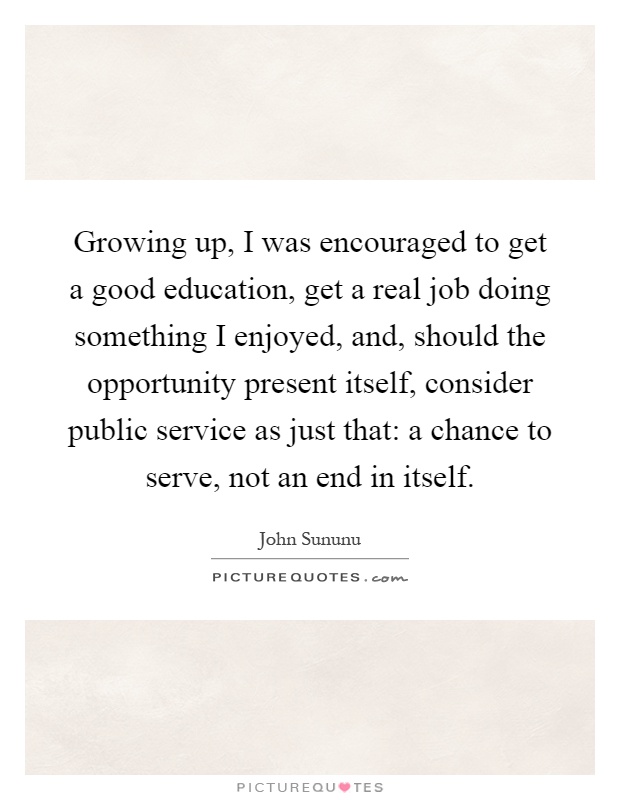 Growing up, I was encouraged to get a good education, get a real job doing something I enjoyed, and, should the opportunity present itself, consider public service as just that: a chance to serve, not an end in itself Picture Quote #1