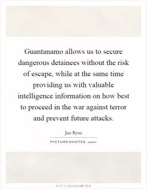 Guantanamo allows us to secure dangerous detainees without the risk of escape, while at the same time providing us with valuable intelligence information on how best to proceed in the war against terror and prevent future attacks Picture Quote #1