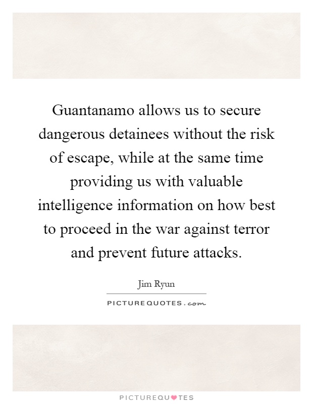 Guantanamo allows us to secure dangerous detainees without the risk of escape, while at the same time providing us with valuable intelligence information on how best to proceed in the war against terror and prevent future attacks Picture Quote #1