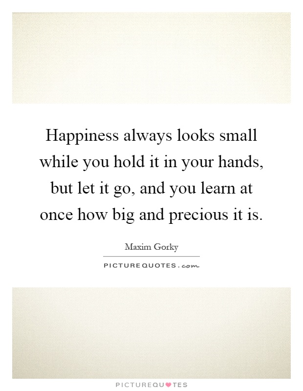 Happiness always looks small while you hold it in your hands, but let it go, and you learn at once how big and precious it is Picture Quote #1