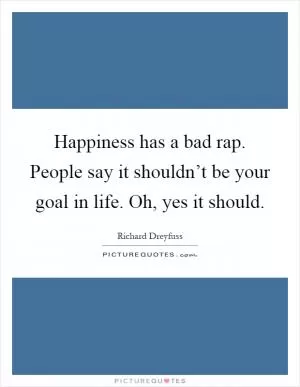Happiness has a bad rap. People say it shouldn’t be your goal in life. Oh, yes it should Picture Quote #1