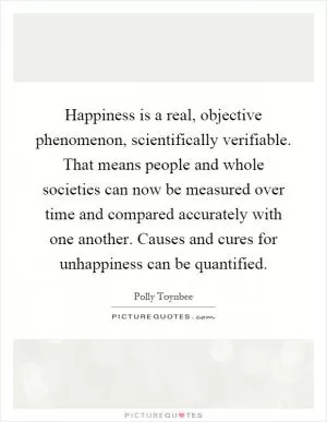 Happiness is a real, objective phenomenon, scientifically verifiable. That means people and whole societies can now be measured over time and compared accurately with one another. Causes and cures for unhappiness can be quantified Picture Quote #1