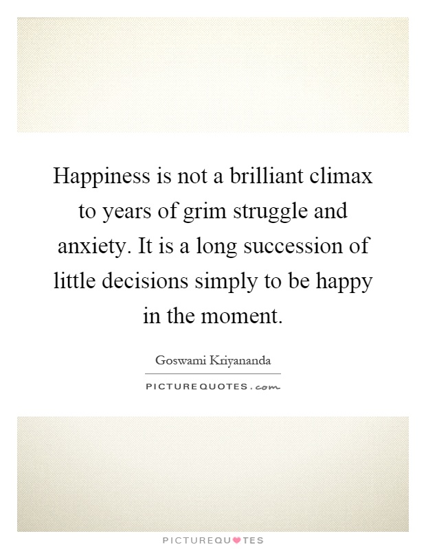 Happiness is not a brilliant climax to years of grim struggle and anxiety. It is a long succession of little decisions simply to be happy in the moment Picture Quote #1