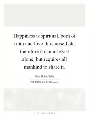 Happiness is spiritual, born of truth and love. It is unselfish; therefore it cannot exist alone, but requires all mankind to share it Picture Quote #1