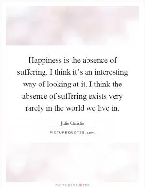 Happiness is the absence of suffering. I think it’s an interesting way of looking at it. I think the absence of suffering exists very rarely in the world we live in Picture Quote #1