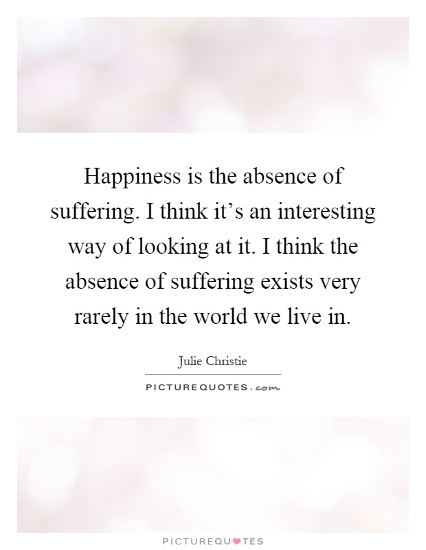 Happiness is the absence of suffering. I think it's an interesting way of looking at it. I think the absence of suffering exists very rarely in the world we live in Picture Quote #1
