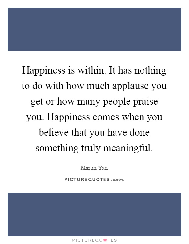 Happiness is within. It has nothing to do with how much applause you get or how many people praise you. Happiness comes when you believe that you have done something truly meaningful Picture Quote #1