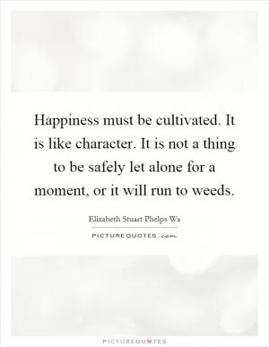 Happiness must be cultivated. It is like character. It is not a thing to be safely let alone for a moment, or it will run to weeds Picture Quote #1