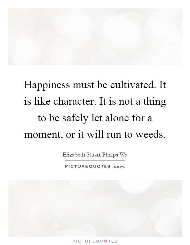 Happiness must be cultivated. It is like character. It is not a thing to be safely let alone for a moment, or it will run to weeds Picture Quote #1