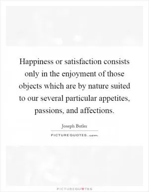 Happiness or satisfaction consists only in the enjoyment of those objects which are by nature suited to our several particular appetites, passions, and affections Picture Quote #1