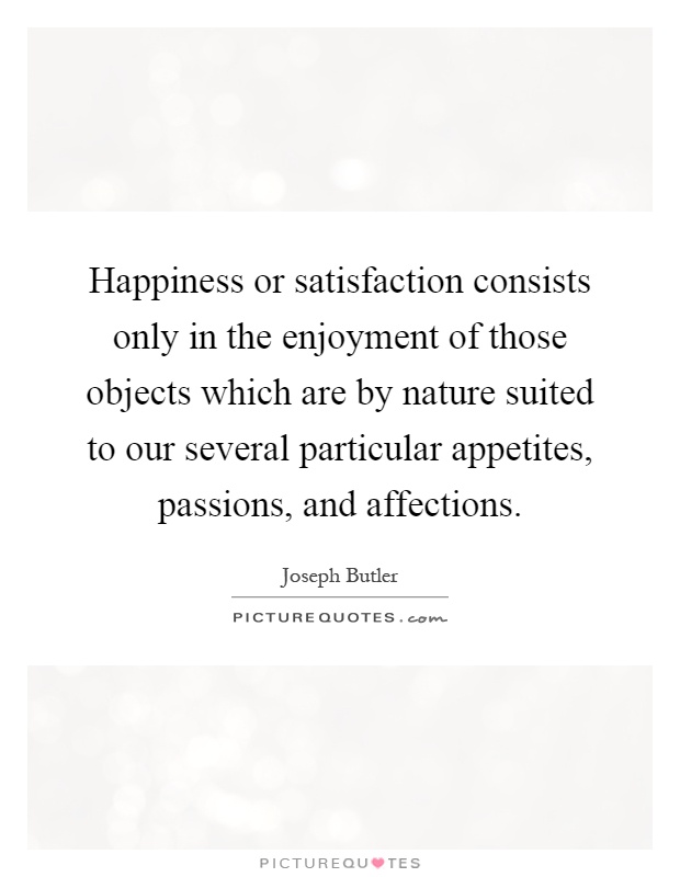 Happiness or satisfaction consists only in the enjoyment of those objects which are by nature suited to our several particular appetites, passions, and affections Picture Quote #1