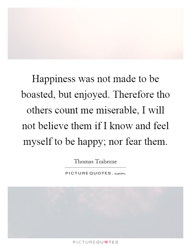 Happiness was not made to be boasted, but enjoyed. Therefore tho others count me miserable, I will not believe them if I know and feel myself to be happy; nor fear them Picture Quote #1