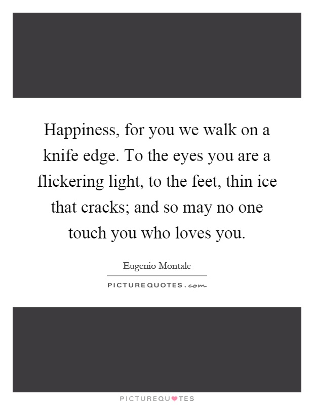 Happiness, for you we walk on a knife edge. To the eyes you are a flickering light, to the feet, thin ice that cracks; and so may no one touch you who loves you Picture Quote #1