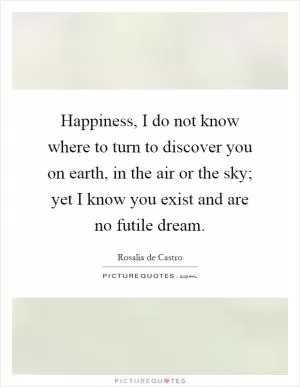 Happiness, I do not know where to turn to discover you on earth, in the air or the sky; yet I know you exist and are no futile dream Picture Quote #1
