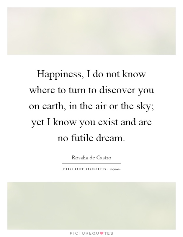 Happiness, I do not know where to turn to discover you on earth, in the air or the sky; yet I know you exist and are no futile dream Picture Quote #1