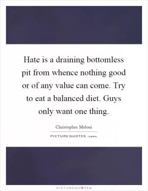 Hate is a draining bottomless pit from whence nothing good or of any value can come. Try to eat a balanced diet. Guys only want one thing Picture Quote #1