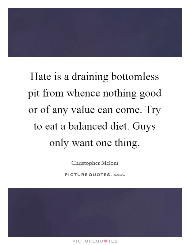 Hate is a draining bottomless pit from whence nothing good or of any value can come. Try to eat a balanced diet. Guys only want one thing Picture Quote #1