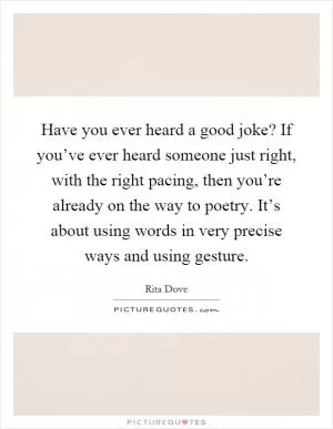 Have you ever heard a good joke? If you’ve ever heard someone just right, with the right pacing, then you’re already on the way to poetry. It’s about using words in very precise ways and using gesture Picture Quote #1