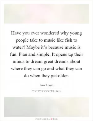 Have you ever wondered why young people take to music like fish to water? Maybe it’s because music is fun. Plan and simple. It opens up their minds to dream great dreams about where they can go and what they can do when they get older Picture Quote #1