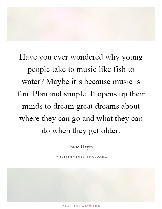 Have you ever wondered why young people take to music like fish to water? Maybe it's because music is fun. Plan and simple. It opens up their minds to dream great dreams about where they can go and what they can do when they get older Picture Quote #1