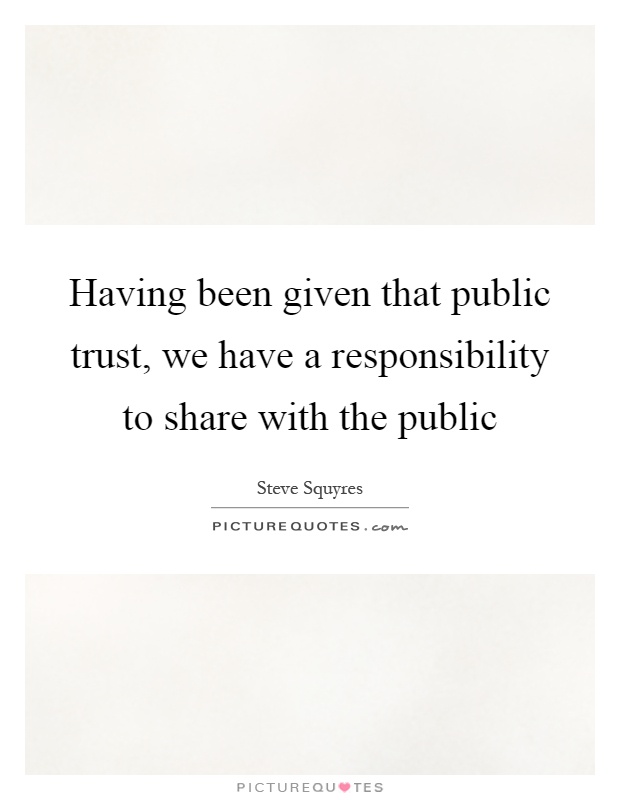 Having been given that public trust, we have a responsibility to share with the public Picture Quote #1