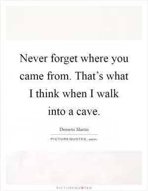 Never forget where you came from. That’s what I think when I walk into a cave Picture Quote #1