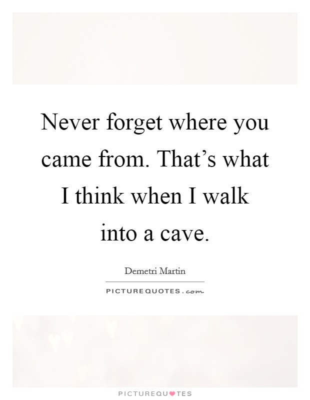 Never forget where you came from. That’s what I think when I walk into a cave Picture Quote #1