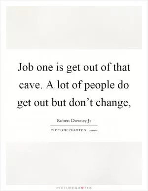 Job one is get out of that cave. A lot of people do get out but don’t change, Picture Quote #1
