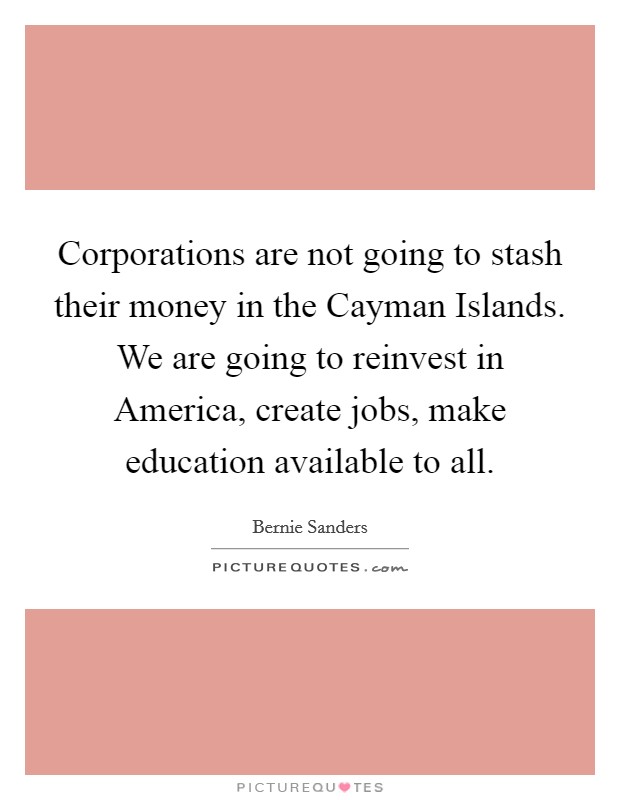 Corporations are not going to stash their money in the Cayman Islands. We are going to reinvest in America, create jobs, make education available to all. Picture Quote #1