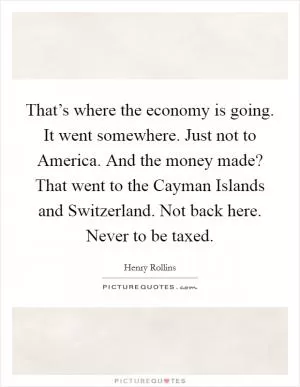 That’s where the economy is going. It went somewhere. Just not to America. And the money made? That went to the Cayman Islands and Switzerland. Not back here. Never to be taxed Picture Quote #1