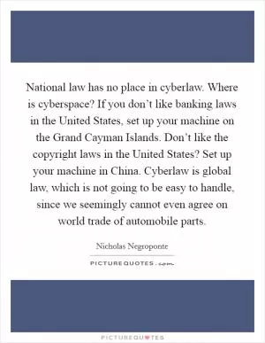 National law has no place in cyberlaw. Where is cyberspace? If you don’t like banking laws in the United States, set up your machine on the Grand Cayman Islands. Don’t like the copyright laws in the United States? Set up your machine in China. Cyberlaw is global law, which is not going to be easy to handle, since we seemingly cannot even agree on world trade of automobile parts Picture Quote #1