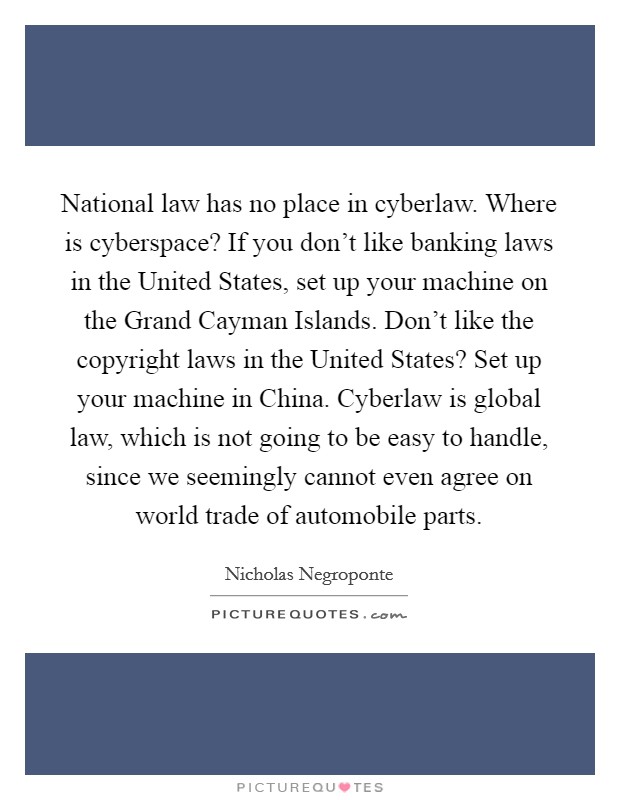 National law has no place in cyberlaw. Where is cyberspace? If you don't like banking laws in the United States, set up your machine on the Grand Cayman Islands. Don't like the copyright laws in the United States? Set up your machine in China. Cyberlaw is global law, which is not going to be easy to handle, since we seemingly cannot even agree on world trade of automobile parts. Picture Quote #1