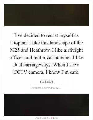 I’ve decided to recast myself as Utopian. I like this landscape of the M25 and Heathrow. I like airfreight offices and rent-a-car bureaus. I like dual carriageways. When I see a CCTV camera, I know I’m safe Picture Quote #1
