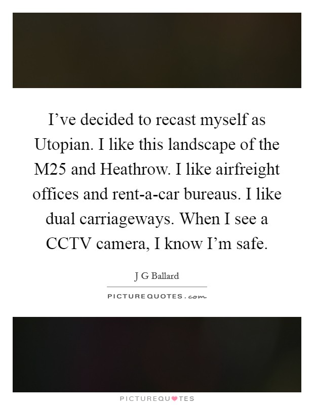 I've decided to recast myself as Utopian. I like this landscape of the M25 and Heathrow. I like airfreight offices and rent-a-car bureaus. I like dual carriageways. When I see a CCTV camera, I know I'm safe. Picture Quote #1
