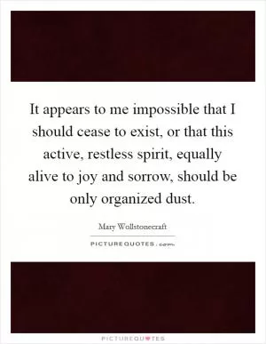 It appears to me impossible that I should cease to exist, or that this active, restless spirit, equally alive to joy and sorrow, should be only organized dust Picture Quote #1