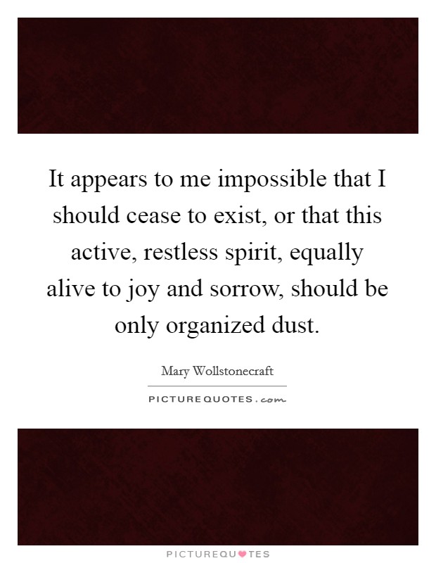It appears to me impossible that I should cease to exist, or that this active, restless spirit, equally alive to joy and sorrow, should be only organized dust. Picture Quote #1