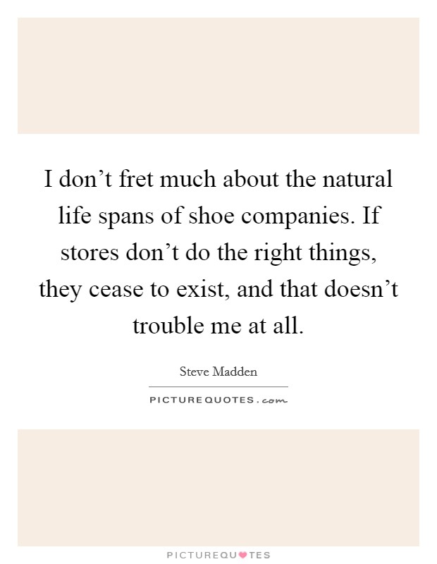 I don't fret much about the natural life spans of shoe companies. If stores don't do the right things, they cease to exist, and that doesn't trouble me at all. Picture Quote #1
