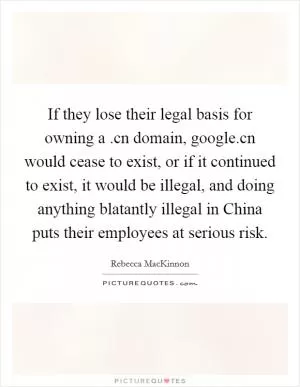 If they lose their legal basis for owning a .cn domain, google.cn would cease to exist, or if it continued to exist, it would be illegal, and doing anything blatantly illegal in China puts their employees at serious risk Picture Quote #1