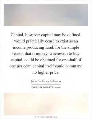 Capital, however capital may be defined, would practically cease to exist as an income producing fund, for the simple reason that if money, wherewith to buy capital, could be obtained for one-half of one per cent, capital itself could command no higher price Picture Quote #1