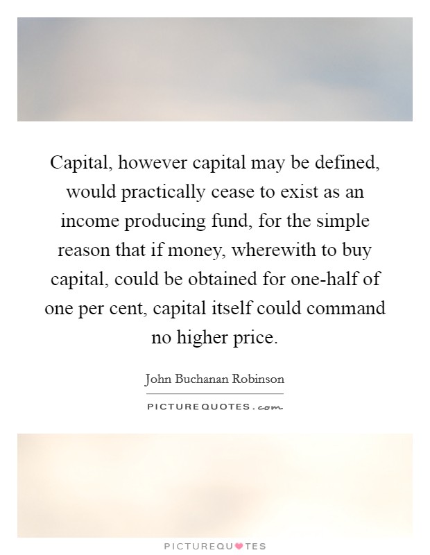 Capital, however capital may be defined, would practically cease to exist as an income producing fund, for the simple reason that if money, wherewith to buy capital, could be obtained for one-half of one per cent, capital itself could command no higher price. Picture Quote #1