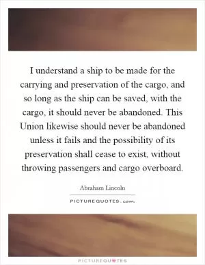 I understand a ship to be made for the carrying and preservation of the cargo, and so long as the ship can be saved, with the cargo, it should never be abandoned. This Union likewise should never be abandoned unless it fails and the possibility of its preservation shall cease to exist, without throwing passengers and cargo overboard Picture Quote #1